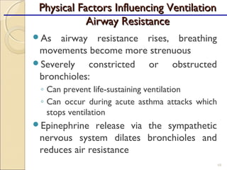 As airway resistance rises, breathing
movements become more strenuous
Severely constricted or obstructed
bronchioles:
◦ Can prevent life-sustaining ventilation
◦ Can occur during acute asthma attacks which
stops ventilation
Epinephrine release via the sympathetic
nervous system dilates bronchioles and
reduces air resistance
68
Physical Factors Influencing VentilationPhysical Factors Influencing Ventilation
Airway ResistanceAirway Resistance
 