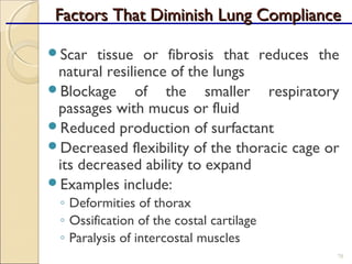 Factors That Diminish Lung ComplianceFactors That Diminish Lung Compliance
Scar tissue or fibrosis that reduces the
natural resilience of the lungs
Blockage of the smaller respiratory
passages with mucus or fluid
Reduced production of surfactant
Decreased flexibility of the thoracic cage or
its decreased ability to expand
Examples include:
◦ Deformities of thorax
◦ Ossification of the costal cartilage
◦ Paralysis of intercostal muscles
70
 