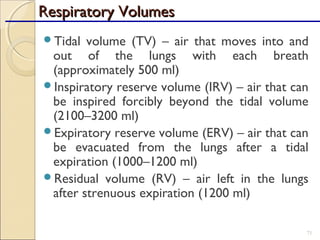 Tidal volume (TV) – air that moves into and
out of the lungs with each breath
(approximately 500 ml)
Inspiratory reserve volume (IRV) – air that can
be inspired forcibly beyond the tidal volume
(2100–3200 ml)
Expiratory reserve volume (ERV) – air that can
be evacuated from the lungs after a tidal
expiration (1000–1200 ml)
Residual volume (RV) – air left in the lungs
after strenuous expiration (1200 ml)
71
Respiratory VolumesRespiratory Volumes
 