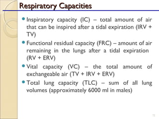 Inspiratory capacity (IC) – total amount of air
that can be inspired after a tidal expiration (IRV +
TV)
Functional residual capacity (FRC) – amount of air
remaining in the lungs after a tidal expiration
(RV + ERV)
Vital capacity (VC) – the total amount of
exchangeable air (TV + IRV + ERV)
Total lung capacity (TLC) – sum of all lung
volumes (approximately 6000 ml in males)
72
Respiratory CapacitiesRespiratory Capacities
 