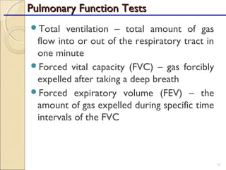 Total ventilation – total amount of gas
flow into or out of the respiratory tract in
one minute
Forced vital capacity (FVC) – gas forcibly
expelled after taking a deep breath
Forced expiratory volume (FEV) – the
amount of gas expelled during specific time
intervals of the FVC
75
Pulmonary Function TestsPulmonary Function Tests
 