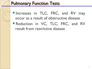 Increases in TLC, FRC, and RV may
occur as a result of obstructive disease
Reduction in VC, TLC, FRC, and RV
result from restrictive disease
76
Pulmonary Function TestsPulmonary Function Tests
 