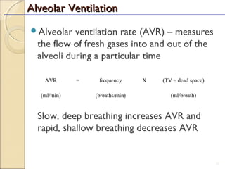 Alveolar ventilation rate (AVR) – measures
the flow of fresh gases into and out of the
alveoli during a particular time
Slow, deep breathing increases AVR and
rapid, shallow breathing decreases AVR
77
AVR = frequency X (TV – dead space)
(ml/min) (breaths/min) (ml/breath)
Alveolar VentilationAlveolar Ventilation
 