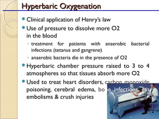 Hyperbaric OxygenationHyperbaric Oxygenation
Clinical application of Henry’s law
Use of pressure to dissolve more O2
in the blood
◦ treatment for patients with anaerobic bacterial
infections (tetanus and gangrene)
◦ anaerobic bacteria die in the presence of O2
Hyperbaric chamber pressure raised to 3 to 4
atmospheres so that tissues absorb more O2
Used to treat heart disorders, carbon monoxide
poisoning, cerebral edema, bone infections, gas
embolisms & crush injuries
82
 
