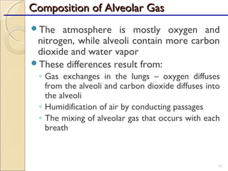 Composition of Alveolar GasComposition of Alveolar Gas
The atmosphere is mostly oxygen and
nitrogen, while alveoli contain more carbon
dioxide and water vapor
These differences result from:
◦ Gas exchanges in the lungs – oxygen diffuses
from the alveoli and carbon dioxide diffuses into
the alveoli
◦ Humidification of air by conducting passages
◦ The mixing of alveolar gas that occurs with each
breath
83
 