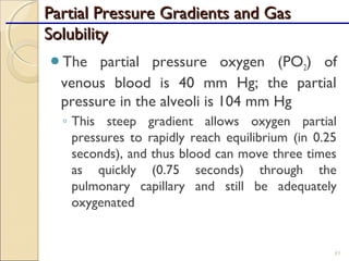 Partial Pressure Gradients and GasPartial Pressure Gradients and Gas
SolubilitySolubility
The partial pressure oxygen (PO2) of
venous blood is 40 mm Hg; the partial
pressure in the alveoli is 104 mm Hg
◦ This steep gradient allows oxygen partial
pressures to rapidly reach equilibrium (in 0.25
seconds), and thus blood can move three times
as quickly (0.75 seconds) through the
pulmonary capillary and still be adequately
oxygenated
85
 