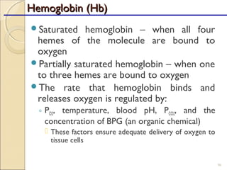 Hemoglobin (Hb)Hemoglobin (Hb)
Saturated hemoglobin – when all four
hemes of the molecule are bound to
oxygen
Partially saturated hemoglobin – when one
to three hemes are bound to oxygen
The rate that hemoglobin binds and
releases oxygen is regulated by:
◦ PO2, temperature, blood pH, PCO2, and the
concentration of BPG (an organic chemical)
 These factors ensure adequate delivery of oxygen to
tissue cells
96
 