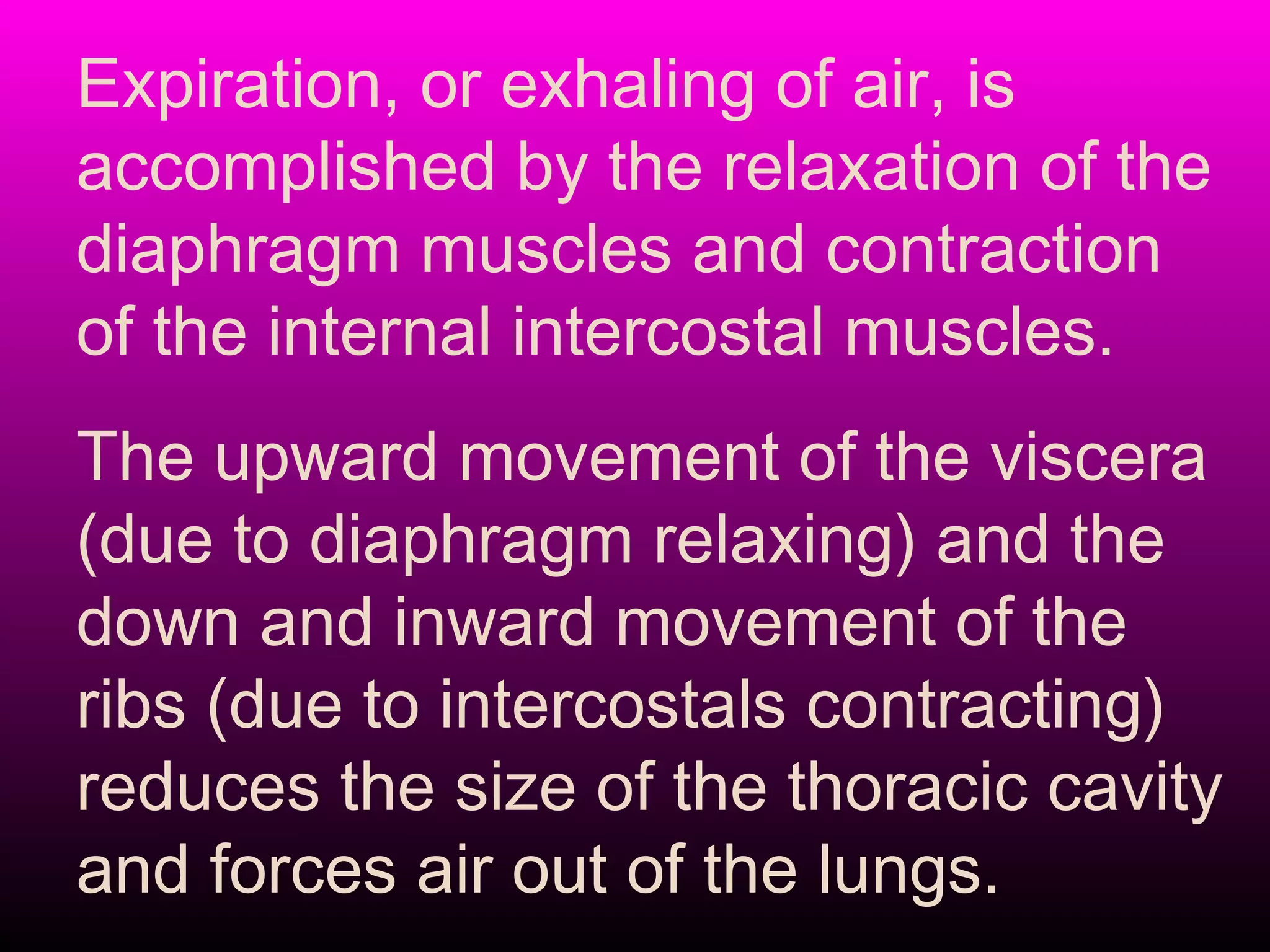 Expiration, or exhaling of air, is
accomplished by the relaxation of the
diaphragm muscles and contraction
of the internal intercostal muscles.
The upward movement of the viscera
(due to diaphragm relaxing) and the
down and inward movement of the
ribs (due to intercostals contracting)
reduces the size of the thoracic cavity
and forces air out of the lungs.
 