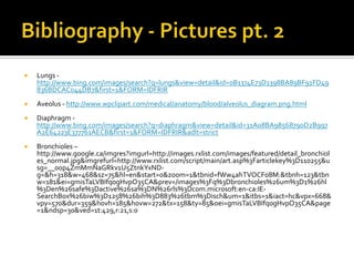 Bibliography - Pictures pt. 2Lungs -  http://www.bing.com/images/search?q=lungs&view=detail&id=0B1374E73D1398BA89BF91FD49836BDCAC044DB7&first=1&FORM=IDFRIRAveolus - http://www.wpclipart.com/medical/anatomy/blood/alveolus_diagram.png.htmlDiaphragm - http://www.bing.com/images/search?q=diaphragm&view=detail&id=31A08BA98568790D2B997A2E64223E377761AECB&first=1&FORM=IDFRIR&adlt=strictBronchioles – http://www.google.ca/imgres?imgurl=http://images.rxlist.com/images/featured/detail_bronchioles_normal.jpg&imgrefurl=http://www.rxlist.com/script/main/art.asp%3Farticlekey%3D110255&usg=__0op4ZmMmNaGRkv1U5ZtnkYxND-g=&h=318&w=468&sz=75&hl=en&start=0&zoom=1&tbnid=fWw4ahTVOCFo8M:&tbnh=123&tbnw=181&ei=gmisTaLVBIfq0gHvpO35CA&prev=/images%3Fq%3Dbronchioles%26um%3D1%26hl%3Den%26safe%3Dactive%26sa%3DN%26rls%3Dcom.microsoft:en-ca:IE-SearchBox%26biw%3D1258%26bih%3D883%26tbm%3Disch&um=1&itbs=1&iact=hc&vpx=668&vpy=570&dur=359&hovh=185&hovw=272&tx=158&ty=85&oei=gmisTaLVBIfq0gHvpO35CA&page=1&ndsp=30&ved=1t:429,r:21,s:0