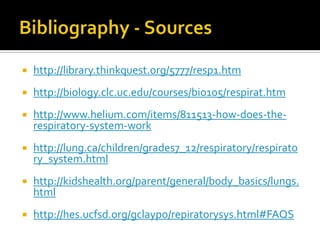 Bibliography - Sourceshttp://library.thinkquest.org/5777/resp1.htmhttp://biology.clc.uc.edu/courses/bio105/respirat.htmhttp://www.helium.com/items/811513-how-does-the-respiratory-system-workhttp://lung.ca/children/grades7_12/respiratory/respiratory_system.htmlhttp://kidshealth.org/parent/general/body_basics/lungs.htmlhttp://hes.ucfsd.org/gclaypo/repiratorysys.html#FAQS