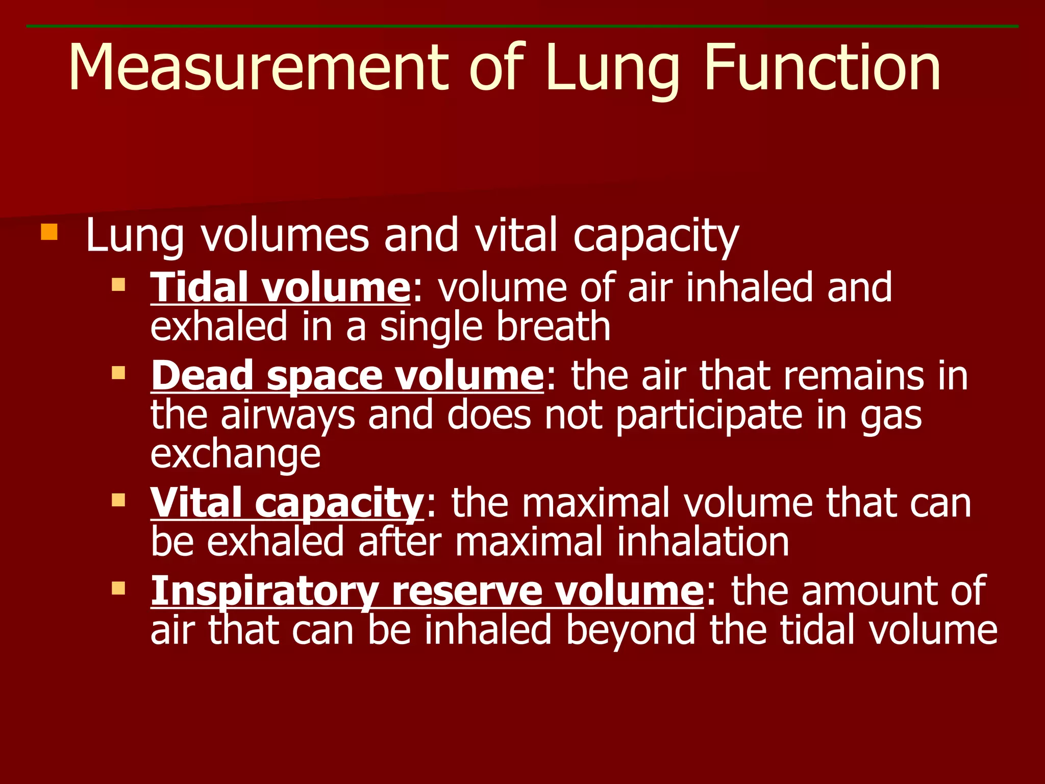 Lung volumes and vital capacity Tidal volume : volume of air inhaled and exhaled in a single breath Dead space volume : the air that remains in the airways and does not participate in gas exchange Vital capacity : the maximal volume that can be exhaled after maximal inhalation Inspiratory reserve volume : the amount of air that can be inhaled beyond the tidal volume Measurement of Lung Function 