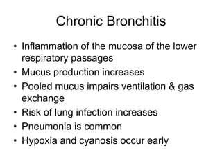 Chronic Bronchitis
• Inflammation of the mucosa of the lower
respiratory passages
• Mucus production increases
• Pooled mucus impairs ventilation & gas
exchange
• Risk of lung infection increases
• Pneumonia is common
• Hypoxia and cyanosis occur early
 