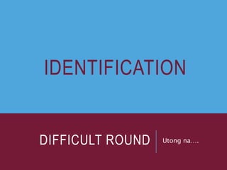 DIFFICULT ROUND Utong na….
IDENTIFICATION
 