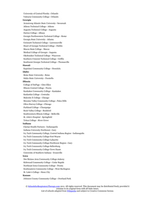University of Central Florida - Orlando
Valencia Community College - Orlando
Georgia
Armstrong Atlantic State University - Savannah
Athens Technical College - Athens
Augusta Technical College - Augusta
Darton College - Albany
Georgia Northwestern Technical College - Rome
Georgia State University - Atlanta
Gwinnett Technical College - Lawrenceville
Heart of Georgia Technical College - Dublin
Macon State College - Macon
Medical College of Georgia - Augusta
Okefenokee Technical College - Waycross
Southern Crescent Technical College - Griffin
Southwest Georgia Technical College - Thomasville
Hawaii
Kapiolani Community College - Honolulu
Idaho
Boise State University - Boise
Idaho State University - Pocatello
Illinois
College of DuPage - Glen Ellyn
Illinois Central College - Peoria
Kankakee Community College - Kankakee
Kaskaskia College - Centralia
Malcolm X College - Chicago
Moraine Valley Community College - Palos Hills
Olive-Harvey College - Chicago
Parkland College - Champaign
Rock Valley College - Rockford
Southwestern Illinois College - Belleville
St. John's Hospital - Springfield
Triton College - River Grove
Indiana
Clarian Health Partners - Indianapolis
Indiana University Northwest - Gary
Ivy Tech Community College, Central Indiana Region - Indianapolis
Ivy Tech Community College-Fort Wayne
Ivy Tech Community College-Lafayette
Ivy Tech Community College-Northwest Region - Gary
Ivy Tech Community College-Sellersburg
Ivy Tech Community College-Terre Haute
University of Southern Indiana - Evansville
Iowa
Des Moines Area Community College-Ankeny
Kirkwood Community College - Cedar Rapids
Northeast Iowa Community College - Peosta
Southeastern Community College - West Burlington
St. Luke's College - Sioux City
Kansas
Johnson County Community College - Overland Park


   © SchoolsforRespiratoryTherapy.com 2011. All rights reserved. This document may be distributed freely provided it
                                    remains in its original form with all links intact.
                  List of schools adapted from Wikipedia and subject to Creative Commons license.
 