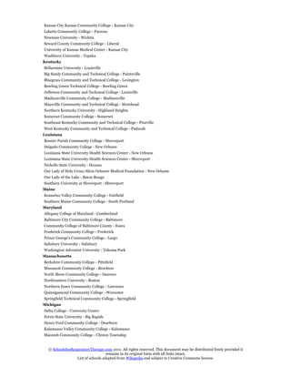 Kansas City Kansas Community College - Kansas City
Labette Community College - Parsons
Newman University - Wichita
Seward County Community College - Liberal
University of Kansas Medical Center - Kansas City
Washburn University - Topeka
Kentucky
Bellarmine University - Louisville
Big Sandy Community and Technical College - Paintsville
Bluegrass Community and Technical College - Lexington
Bowling Green Technical College - Bowling Green
Jefferson Community and Technical College - Louisville
Madisonville Community College - Madisonville
Maysville Community and Technical College - Morehead
Northern Kentucky University - Highland Heights
Somerset Community College - Somerset
Southeast Kentucky Community and Technical College - Pineville
West Kentucky Community and Technical College - Paducah
Louisiana
Bossier Parish Community College - Shreveport
Delgado Community College - New Orleans
Louisiana State University Health Sciences Center - New Orleans
Louisiana State University Health Sciences Center - Shreveport
Nicholls State University - Houma
Our Lady of Holy Cross/Alton Ochsner Medical Foundation - New Orleans
Our Lady of the Lake - Baton Rouge
Southern University at Shreveport - Shreveport
Maine
Kennebec Valley Community College - Fairfield
Southern Maine Community College - South Portland
Maryland
Allegany College of Maryland - Cumberland
Baltimore City Community College - Baltimore
Community College of Baltimore County - Essex
Frederick Community College - Frederick
Prince George's Community College - Largo
Salisbury University - Salisbury
Washington Adventist University - Takoma Park
Massachusetts
Berkshire Community College - Pittsfield
Massasoit Community College - Brockton
North Shore Community College - Danvers
Northeastern University - Boston
Northern Essex Community College - Lawrence
Quinsigamond Community College - Worcester
Springfield Technical Community College - Springfield
Michigan
Delta College - University Center
Ferris State University - Big Rapids
Henry Ford Community College - Dearborn
Kalamazoo Valley Community College - Kalamazoo
Macomb Community College - Clinton Township


  © SchoolsforRespiratoryTherapy.com 2011. All rights reserved. This document may be distributed freely provided it
                                   remains in its original form with all links intact.
                 List of schools adapted from Wikipedia and subject to Creative Commons license.
 