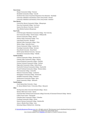 New Jersey
       Bergen Community College - Paramus
       Brookdale Community College - Lincroft
       Northwest New Jersey Consortium Respiratory Care Education - Randolph
       University of Medicine and Dentistry of New Jersey-North - Newark
       University of Medicine and Dentistry of New Jersey-South - Stratford
New Mexico
       Central New Mexico Community College - Albuquerque
       Dona Ana Community College - Las Cruces
       Eastern New Mexico University - Roswell
       Pima Medical Institute-Albuquerque
New York
       CUNY Borough of Manhattan Community College - New York City
       Erie Community College - North Campus - Williamsville
       Genesee Community College - Batavia
       Hudson Valley Community College - Troy
       Long Island University - Brooklyn
       Mohawk Valley Community College - Utica
       Molloy College - Rockville Centre
       Nassau Community College - Garden City
       Onondaga Community College - Syracuse
       Stony Brook University - Stony Brook
       SUNY Upstate Medical University - Syracuse
       Westchester Community College - Valhalla
North Carolina
       Carteret Community College - Morehead City
       Catawba Valley Community College - Hickory
       Central Piedmont Community College - Charlotte
       Durham Technical Community College - Durham
       Edgecombe Community College - Rocky Mount
       Fayetteville Technical Community College - Fayetteville
       Forsyth Technical Community College - Winston-Salem
       Pitt Community College - Greenville
       Robeson Community College - Lumberton
       Rockingham Community College - Wentworth
       Sandhills Community College - Pinehurst
       Southwestern Community College - Sylva
       Stanly Community College - Albemarle
North Dakota
       North Dakota State University - Fargo
       St. Alexius Medical Center / University of Mary - Bismarck
Ohio
       Bowling Green State University Firelands College - Huron
       Buckeye Hills Career Center - Racine
       Cincinnati State Technical and Community College/University of Cincinnati Clermont College - Batavia
       Collins Career Center - Chesapeake
       Columbus State Community College - Columbus
       Cuyahoga Community College - Parma
       Eastern Gateway Community College - Steubenville
       James A. Rhodes State College - Lima
       Kettering College of Medical Arts - Kettering


  © SchoolsforRespiratoryTherapy.com 2011. All rights reserved. This document may be distributed freely provided it
                                   remains in its original form with all links intact.
                 List of schools adapted from Wikipedia and subject to Creative Commons license.
 