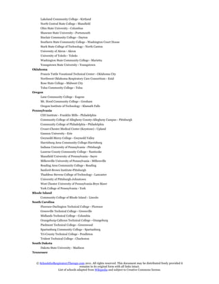 Lakeland Community College - Kirtland
     North Central State College - Mansfield
     Ohio State University - Columbus
     Shawnee State University - Portsmouth
     Sinclair Community College - Dayton
     Southern State Community College - Washington Court House
     Stark State College of Technology - North Canton
     University of Akron - Akron
     University of Toledo - Toledo
     Washington State Community College - Marietta
     Youngstown State University - Youngstown
Oklahoma
     Francis Tuttle Vocational Technical Center - Oklahoma City
     Northwest Oklahoma Respiratory Care Consortium - Enid
     Rose State College - Midwest City
     Tulsa Community College - Tulsa
Oregon
     Lane Community College - Eugene
     Mt. Hood Community College - Gresham
     Oregon Institute of Technology - Klamath Falls
Pennsylvania
     CHI Institute - Franklin Mills - Philadelphia
     Community College of Allegheny County-Allegheny Campus - Pittsburgh
     Community College of Philadelphia - Philadelphia
     Crozer-Chester Medical Center (Keystone) - Upland
     Gannon University - Erie
     Gwynedd-Mercy College - Gwynedd Valley
     Harrisburg Area Community College-Harrisburg
     Indiana University of Pennsylvania - Pittsburgh
     Luzerne County Community College - Nanticoke
     Mansfield University of Pennsylvania - Sayre
     Millersville University of Pennsylvania - Millersville
     Reading Area Community College - Reading
     Sanford-Brown Institute-Pittsburgh
     Thaddeus Stevens College of Technology - Lancaster
     University of Pittsburgh-Johnstown
     West Chester University of Pennsylvania-Bryn Mawr
     York College of Pennsylvania - York
Rhode Island
     Community College of Rhode Island - Lincoln
South Carolina
     Florence-Darlington Technical College - Florence
     Greenville Technical College - Greenville
     Midlands Technical College - Columbia
     Orangeburg-Calhoun Technical College - Orangeburg
     Piedmont Technical College - Greenwood
     Spartanburg Community College - Spartanburg
     Tri-County Technical College - Pendleton
     Trident Technical College - Charleston
South Dakota
     Dakota State University - Madison
Tennessee


  © SchoolsforRespiratoryTherapy.com 2011. All rights reserved. This document may be distributed freely provided it
                                   remains in its original form with all links intact.
                 List of schools adapted from Wikipedia and subject to Creative Commons license.
 