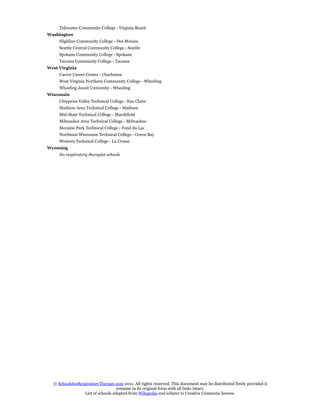Tidewater Community College - Virginia Beach
Washington
     Highline Community College - Des Moines
     Seattle Central Community College - Seattle
     Spokane Community College - Spokane
     Tacoma Community College - Tacoma
West Virginia
     Carver Career Center - Charleston
     West Virginia Northern Community College - Wheeling
     Wheeling Jesuit University - Wheeling
Wisconsin
     Chippewa Valley Technical College - Eau Claire
     Madison Area Technical College - Madison
     Mid-State Technical College - Marshfield
     Milwaukee Area Technical College - Milwaukee
     Moraine Park Technical College - Fond du Lac
     Northeast Wisconsin Technical College - Green Bay
     Western Technical College - La Crosse
Wyoming
     No respiratory therapist schools




  © SchoolsforRespiratoryTherapy.com 2011. All rights reserved. This document may be distributed freely provided it
                                   remains in its original form with all links intact.
                 List of schools adapted from Wikipedia and subject to Creative Commons license.
 