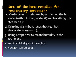 Some of the home remedies for
respiratory infection?
1. Making steam in shower by turning on the hot
water (without going under it) and breathing the
steamed air.
2. Drinking warm beverages (hot tea, hot
chocolate, warm milk).
3. Using a vaporizer to create humidity in the
room; and
4. Avoid cold, dry air if possible.
5.HONEY can be used.
 