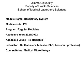 Module Name: Respiratory System
Module code: PC
Program: Regular Medicine
Academic Year: 2021/2022
Academic Level: Pre-clerkship I
Instructor: Dr. Mulualem Tadesse (PhD, Assistant professor)
Course Name: Medical Microbiology
Jimma University
Faculty of Health Sciences
School of Medical Laboratory Sciences
 