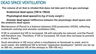 DEAD SPACE VENTILLATION
The volume of air that is inhaled that does not take part in the gas exchange
Anatomical dead space (100 to 150ml)
Physiological dead space(2mL/kg of body weight )
Alveolar dead space =difference between the physiologic dead space and
the anatomic dead space
Maintenance of Paco2 is a balance between CO2 production (VCO2, reflecting
metabolic activity) and alveolar ventilation (VA).
If VE is constant but VD is increased, VA will naturally be reduced, and the Paco2
will therefore rise. Therefore, if VD is increased, VE must also increase to prevent
a rise in Paco2.
Such elevations in VD occur when a mouthpiece or facemask is used, and in
such cases, the additional VD is termed “apparatus deadspace” (which can be up
to 300 mL; anatomic VD of the airways is 100-150 mL).
 