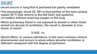 SHUNT
shunt occurs in lung that is perfused but poorly ventilated
The physiologic shunt (Q˙ SP) is that portion of the total cardiac
output (Q˙T) that returns to the left heart and systemic
circulation without receiving oxygen in the lung
When pulmonary blood is not exposed to alveoli or when those
alveoli are devoid of ventilation, the result is absolute or true
shunt, in which
V˙A/Q˙ =∞
Shunt effect, or venous admixture, is the more common clinical
phenomenon and occurs in areas where alveolar ventilation is
deficient compared with the degree of perfusion
 