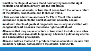 small percentage of venous blood normally bypasses the right
ventricle and empties directly into the left atrium
This anatomic, absolute, or true shunt arises from the venous return
of the pleural, bronchiolar, and thebesian veins.
 This venous admixture accounts for 2% to 5% of total cardiac
output and represents the small shunt that normally occurs.
Anatomic shunts of greatest magnitude are usually associated with
congenital heart diseases that cause right-to-left shunt
Diseases that may cause absolute or true shunt include acute lobar
atelectasis, extensive acute lung injury, advanced pulmonary edema,
and consolidated pneumonia.
Disease entities that tend to produce venous admixture include mild
pulmonary edema, postoperative atelectasis, and COPD.
 