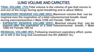LUNG VOLUME AND CAPACITIES
TIDAL VOLUME (TV):Tidal volume is the volume of gas that moves in
and out of the lungs during quiet breathing and is about 500mL
INSPIRATORY RESERVE VOLUME (IRV): Maximum volume that can be
inspired over the inspiration of a tidal volume/normal breath. Used
during exercise/exertion.= Male 3100 ml/ Female 1900 ml
• EXPIRATRY RESERVE VOLUME (ERV): Maximal volume that can be
expired after the expiration of a tidal volume/normal breath. = Male
1200 ml/ Female 700 ml
•RESIDUAL VOLUME (RV): Following maximum expiratory effort, some
air is left in the lung and constitutes the RV (ABOUT 2L)
 