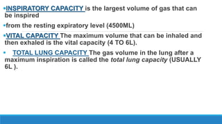 INSPIRATORY CAPACITY is the largest volume of gas that can
be inspired
from the resting expiratory level (4500ML)
VITAL CAPACITY The maximum volume that can be inhaled and
then exhaled is the vital capacity (4 TO 6L).
 TOTAL LUNG CAPACITY The gas volume in the lung after a
maximum inspiration is called the total lung capacity (USUALLY
6L ).
 