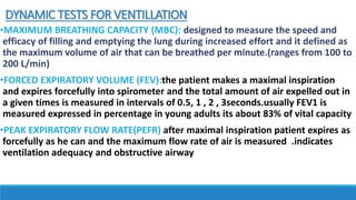 DYNAMIC TESTS FOR VENTILLATION
•MAXIMUM BREATHING CAPACITY (MBC): designed to measure the speed and
efficacy of filling and emptying the lung during increased effort and it defined as
the maximum volume of air that can be breathed per minute.(ranges from 100 to
200 L/min)
•FORCED EXPIRATORY VOLUME (FEV):the patient makes a maximal inspiration
and expires forcefully into spirometer and the total amount of air expelled out in
a given times is measured in intervals of 0.5, 1 , 2 , 3seconds.usually FEV1 is
measured expressed in percentage in young adults its about 83% of vital capacity
•PEAK EXPIRATORY FLOW RATE(PEFR) after maximal inspiration patient expires as
forcefully as he can and the maximum flow rate of air is measured .indicates
ventilation adequacy and obstructive airway
 