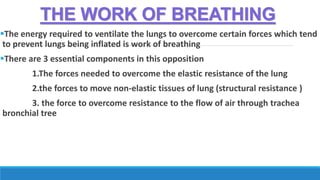 THE WORK OF BREATHING
The energy required to ventilate the lungs to overcome certain forces which tend
to prevent lungs being inflated is work of breathing
There are 3 essential components in this opposition
1.The forces needed to overcome the elastic resistance of the lung
2.the forces to move non-elastic tissues of lung (structural resistance )
3. the force to overcome resistance to the flow of air through trachea
bronchial tree
 