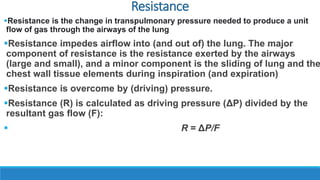 Resistance
Resistance is the change in transpulmonary pressure needed to produce a unit
flow of gas through the airways of the lung
Resistance impedes airflow into (and out of) the lung. The major
component of resistance is the resistance exerted by the airways
(large and small), and a minor component is the sliding of lung and the
chest wall tissue elements during inspiration (and expiration)
Resistance is overcome by (driving) pressure.
Resistance (R) is calculated as driving pressure (ΔP) divided by the
resultant gas flow (F):
 R = ΔP/F
 