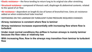 Elastic resistance— the force tending to return lung to its original size after stretching
Structural resistance—composed of thoracic wall, diaphragm & abdominal contents. related
to the speed of air flow
Air resistance—dependent on length & size of lumen of bronchial tree. Extra air resistance
added on when endotracheal tube inserted
DEPENDING ON THE LAMINAR OR TURBULENT FLOW PRESSURE REQUIRED CHANGES
•Airway resistance is constant where flow is laminar
•Airway resistance increases exponentially with increasing flow where flow is
turbulent
•Under most normal conditions the airflow in human airways is mainly laminar
because the flow rates ar relatively low
•With increasing flow, flow in the airways may transition from laminar to turbulent
flow
 