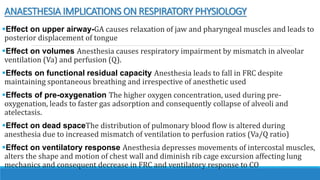ANAESTHESIA IMPLICATIONS ON RESPIRATORY PHYSIOLOGY
Effect on upper airway-GA causes relaxation of jaw and pharyngeal muscles and leads to
posterior displacement of tongue
Effect on volumes Anesthesia causes respiratory impairment by mismatch in alveolar
ventilation (Va) and perfusion (Q).
Effects on functional residual capacity Anesthesia leads to fall in FRC despite
maintaining spontaneous breathing and irrespective of anesthetic used
Effects of pre-oxygenation The higher oxygen concentration, used during pre-
oxygenation, leads to faster gas adsorption and consequently collapse of alveoli and
atelectasis.
Effect on dead spaceThe distribution of pulmonary blood flow is altered during
anesthesia due to increased mismatch of ventilation to perfusion ratios (Va/Q ratio)
Effect on ventilatory response Anesthesia depresses movements of intercostal muscles,
alters the shape and motion of chest wall and diminish rib cage excursion affecting lung
mechanics and consequent decrease in FRC and ventilatory response to CO
 