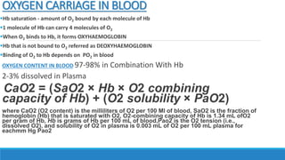 OXYGEN CARRIAGE IN BLOOD
Hb saturation - amount of O2 bound by each molecule of Hb
1 molecule of Hb can carry 4 molecules of O2
When O2 binds to Hb, it forms OXYHAEMOGLOBIN
Hb that is not bound to O2 referred as DEOXYHAEMOGLOBIN
Binding of O2 to Hb depends on PO2 in blood
OXYGEN CONTENT IN BLOOD 97-98% in Combination With Hb
2-3% dissolved in Plasma
CaO2 = (SaO2 × Hb × O2 combining
capacity of Hb) + (O2 solubility × PaO2)
where CaO2 (O2 content) is the milliliters of O2 per 100 Ml of blood, SaO2 is the fraction of
hemoglobin (Hb) that is saturated with O2, O2-combining capacity of Hb is 1.34 mL ofO2
per gram of Hb, Hb is grams of Hb per 100 mL of blood,Pao2 is the O2 tension (i.e.,
dissolved O2), and solubility of O2 in plasma is 0.003 mL of O2 per 100 mL plasma for
eachmm Hg Pao2
 