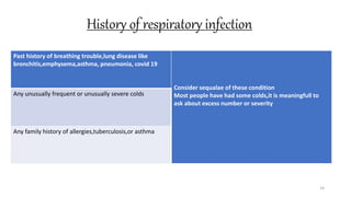 History of respiratory infection
14
Past history of breathing trouble,lung disease like
bronchitis,emphysema,asthma, pneumonia, covid 19
Consider sequalae of these condition
Most people have had some colds,it is meaningfull to
ask about excess number or severity
Any unusually frequent or unusually severe colds
Any family history of allergies,tuberculosis,or asthma
 