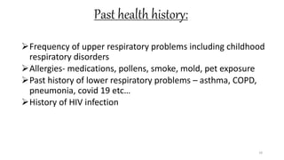 Past health history:
Frequency of upper respiratory problems including childhood
respiratory disorders
Allergies- medications, pollens, smoke, mold, pet exposure
Past history of lower respiratory problems – asthma, COPD,
pneumonia, covid 19 etc…
History of HIV infection
18
 