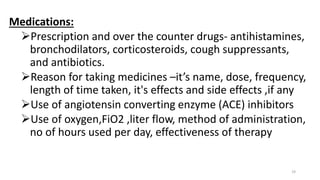 Medications:
Prescription and over the counter drugs- antihistamines,
bronchodilators, corticosteroids, cough suppressants,
and antibiotics.
Reason for taking medicines –it’s name, dose, frequency,
length of time taken, it's effects and side effects ,if any
Use of angiotensin converting enzyme (ACE) inhibitors
Use of oxygen,FiO2 ,liter flow, method of administration,
no of hours used per day, effectiveness of therapy
19
 