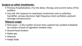 Surgery or other treatments:
 Previous hospitalization, if so the dates, therapy, and current status of the
problem
 Use and the response to respiratory treatments such as nebulizer,
humidifier ,airway clearance, high frequency chest oscillation, postural
drainage and percussion
Tobacco usage:
 Pack years – is the number of years that a patient has smoked multiplied
by number of pack of cigarettes smoked a day
 Second hand smokers
 Radon gas
 Asbestos
 Paddy fields
20
 