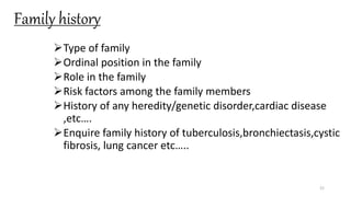 Family history
Type of family
Ordinal position in the family
Role in the family
Risk factors among the family members
History of any heredity/genetic disorder,cardiac disease
,etc….
Enquire family history of tuberculosis,bronchiectasis,cystic
fibrosis, lung cancer etc…..
21
 