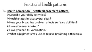 Functional health patterns
1. Health perception – health management pattern:
Describe your daily activities?
Health status in last several days?
How your breathing problem affects self care abilities?
Have you ever smoked?
Have you had flu vaccination?
What equipments you use to relieve breathing difficulties?
24
 