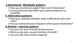 2.Nutritional –Metabolic pattern:
Have you recently lost weight? How much? Voluntarily?
Do any particular foods affect your sputum production or
breathing
3. Elimination patterm:
Does your respiratory problem make it difficulty for get to the
toilet?
Are you inactive because of dyspnea which causes constipation?
4.Activity – exercise pattern:
Are you ever short of breath during exercise
What you do when you get shortness of breath ?
Can you walk steps without stopping?
25
 
