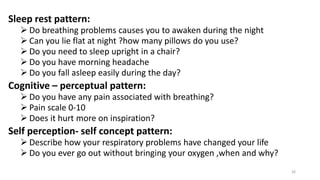 Sleep rest pattern:
 Do breathing problems causes you to awaken during the night
 Can you lie flat at night ?how many pillows do you use?
 Do you need to sleep upright in a chair?
 Do you have morning headache
 Do you fall asleep easily during the day?
Cognitive – perceptual pattern:
 Do you have any pain associated with breathing?
 Pain scale 0-10
 Does it hurt more on inspiration?
Self perception- self concept pattern:
 Describe how your respiratory problems have changed your life
 Do you ever go out without bringing your oxygen ,when and why?
26
 