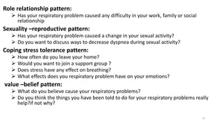 Role relationship pattern:
 Has your respiratory problem caused any difficulty in your work, family or social
relationship
Sexuality –reproductive pattern:
 Has your respiratory problem caused a change in your sexual activity?
 Do you want to discuss ways to decrease dyspnea during sexual activity?
Coping stress tolerance pattern:
 How often do you leave your home?
 Would you want to join a support group ?
 Does stress have any effect on breathing?
 What effects does you respiratory problem have on your emotions?
value –belief pattern:
 What do you believe cause your respiratory problems?
 Do you think the things you have been told to do for your respiratory problems really
help?if not why?
27
 