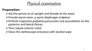 Physical examination
Preparation:
Ask the person to sit upright and disrobe to the waist
Provide warm room ,a warm diaphragm endpiece
Perform inspection,palpation,percussion and auscultation on the
posterior and lateral thorax
Then repeat anterior chest
Clean the stethoscope end piece with alcohol wipe
28
 
