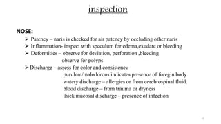 inspection
NOSE:
 Patency – naris is checked for air patency by occluding other naris
 Inflammation- inspect with speculum for edema,exudate or bleeding
 Deformities – observe for deviation, perforation ,bleeding
observe for polyps
Discharge – assess for color and consistency
purulent/malodorous indicates presence of foregin body
watery discharge – allergies or from cerebrospinal fluid.
blood discharge – from trauma or dryness
thick mucosal discharge – presence of infection
29
 