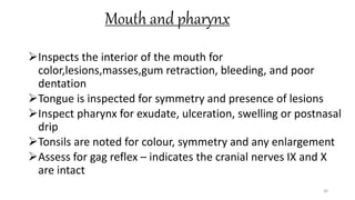 Mouth and pharynx
Inspects the interior of the mouth for
color,lesions,masses,gum retraction, bleeding, and poor
dentation
Tongue is inspected for symmetry and presence of lesions
Inspect pharynx for exudate, ulceration, swelling or postnasal
drip
Tonsils are noted for colour, symmetry and any enlargement
Assess for gag reflex – indicates the cranial nerves IX and X
are intact
30
 