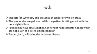 neck
 Inspects for symmetry and presence of tender or swollen areas
 The lympnodes are palpated while the patient is sitting erect with the
neck slightly flexed
 Patient may have small, mobile,non-tender nodes (shotty nodes) which
are not a sign of a pathological condition
 Tender ,hard,or fixed nodes indicates disease.
31
 