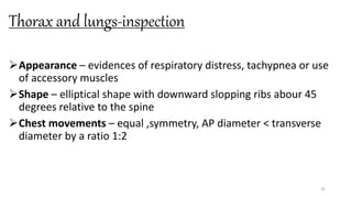 Thorax and lungs-inspection
Appearance – evidences of respiratory distress, tachypnea or use
of accessory muscles
Shape – elliptical shape with downward slopping ribs abour 45
degrees relative to the spine
Chest movements – equal ,symmetry, AP diameter < transverse
diameter by a ratio 1:2
32
 