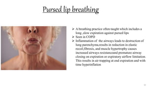 Pursed lip breathing
42
 A breathing practice often taught which includes a
long ,slow expiration against pursed lips
 Seen in COPD
 Inflammation of the airways leads to destruction of
lung parenchyma,results in reduction in elastic
recoil,fibrosis, and muscle hypertrophy causes
increased airways resistanceand premature airway
closing on expiration or expiratory airflow limitation.
This results in air trapping at end expiration and with
time hyperinflation
 